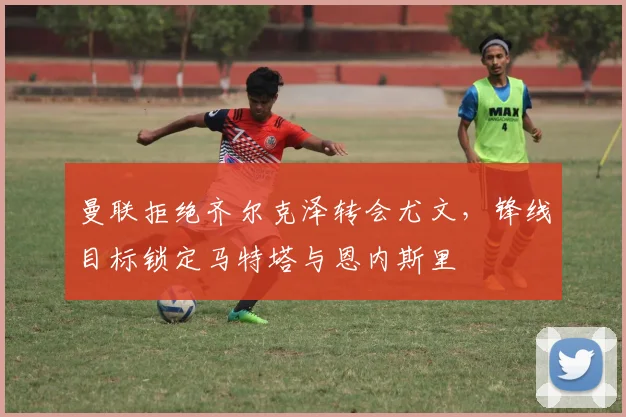 曼联拒绝齐尔克泽转会尤文，锋线目标锁定马特塔与恩内斯里