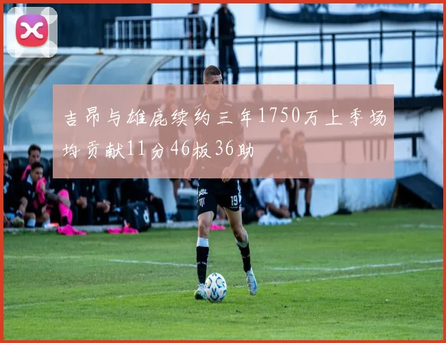 吉昂与雄鹿续约三年1750万上季场均贡献11分46板36助