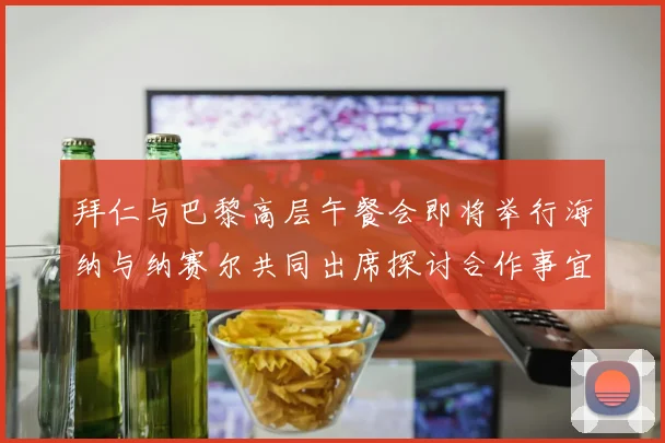 拜仁与巴黎高层午餐会即将举行海纳与纳赛尔共同出席探讨合作事宜