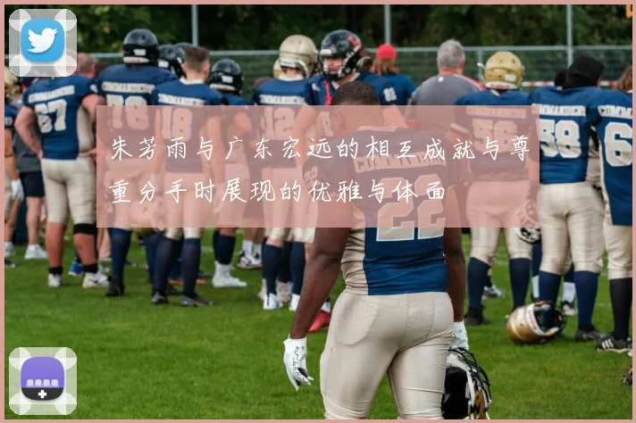 朱芳雨与广东宏远的相互成就与尊重分手时展现的优雅与体面