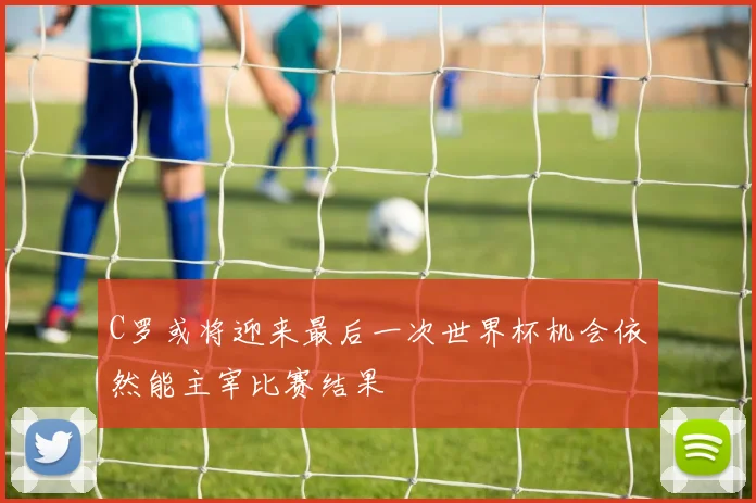 C罗或将迎来最后一次世界杯机会依然能主宰比赛结果
