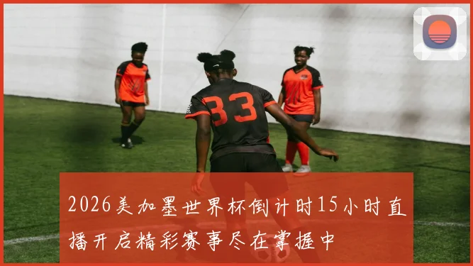 2026美加墨世界杯倒计时15小时直播开启精彩赛事尽在掌握中