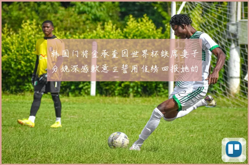 韩国门将金承奎因世界杯缺席妻子分娩深感歉意立誓用佳绩回报她的支持与爱