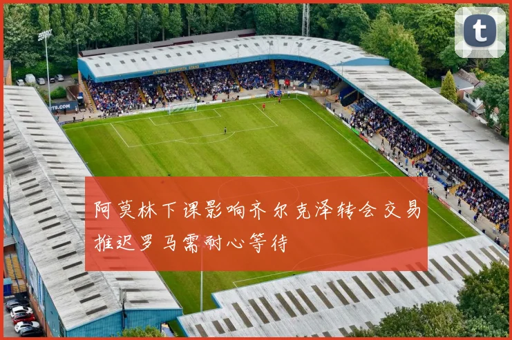 阿莫林下课影响齐尔克泽转会交易推迟罗马需耐心等待