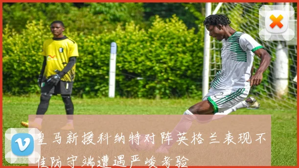 皇马新援科纳特对阵英格兰表现不佳防守端遭遇严峻考验