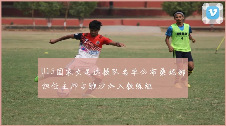U15国家女足选拔队名单公布桑妮娜担任主帅古雅沙加入教练组