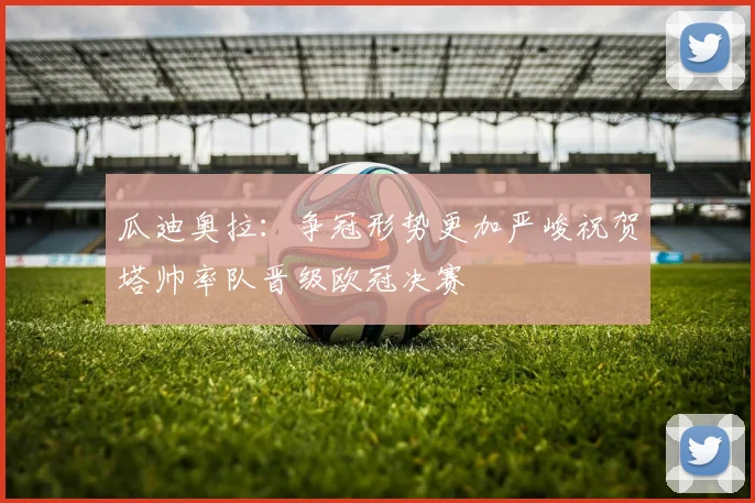 瓜迪奥拉：争冠形势更加严峻祝贺塔帅率队晋级欧冠决赛
