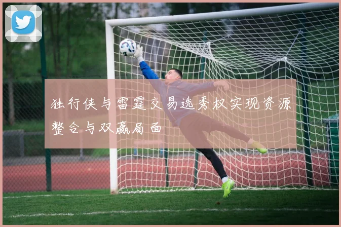 独行侠与雷霆交易选秀权实现资源整合与双赢局面