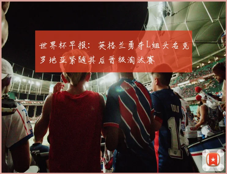 世界杯早报：英格兰勇夺L组头名克罗地亚紧随其后晋级淘汰赛