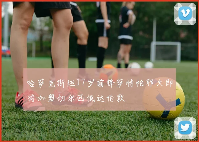 哈萨克斯坦17岁前锋萨特帕耶夫即将加盟切尔西抵达伦敦