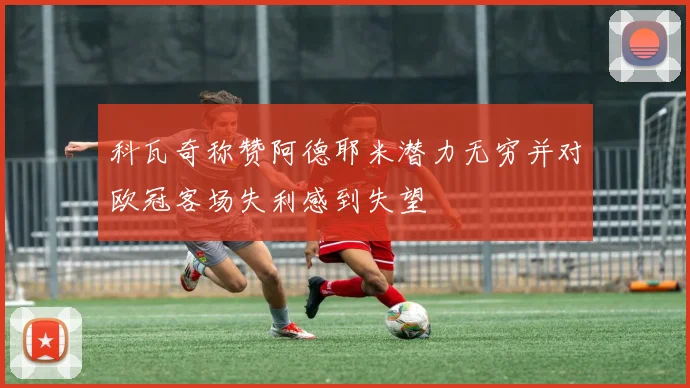 科瓦奇称赞阿德耶米潜力无穷并对欧冠客场失利感到失望