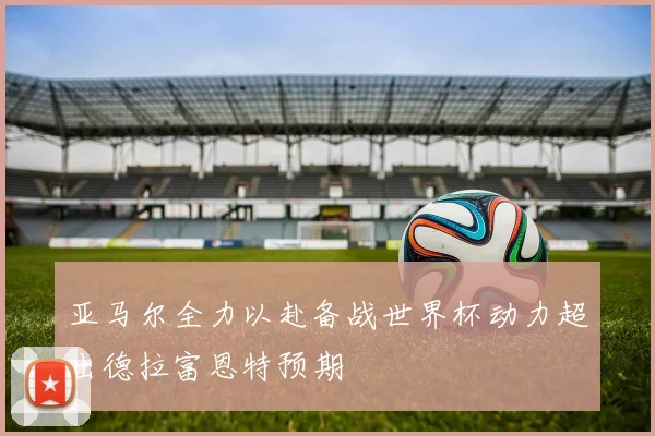 亚马尔全力以赴备战世界杯动力超出德拉富恩特预期