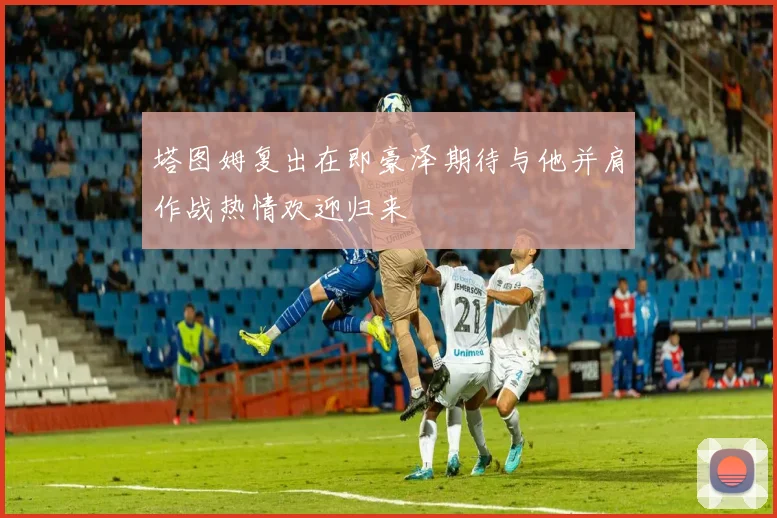 塔图姆复出在即豪泽期待与他并肩作战热情欢迎归来