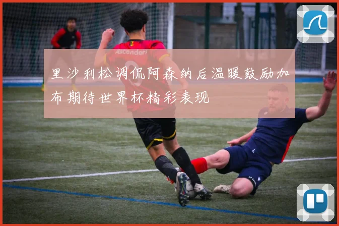 里沙利松调侃阿森纳后温暖鼓励加布期待世界杯精彩表现