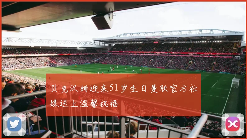 贝克汉姆迎来51岁生日曼联官方社媒送上温馨祝福