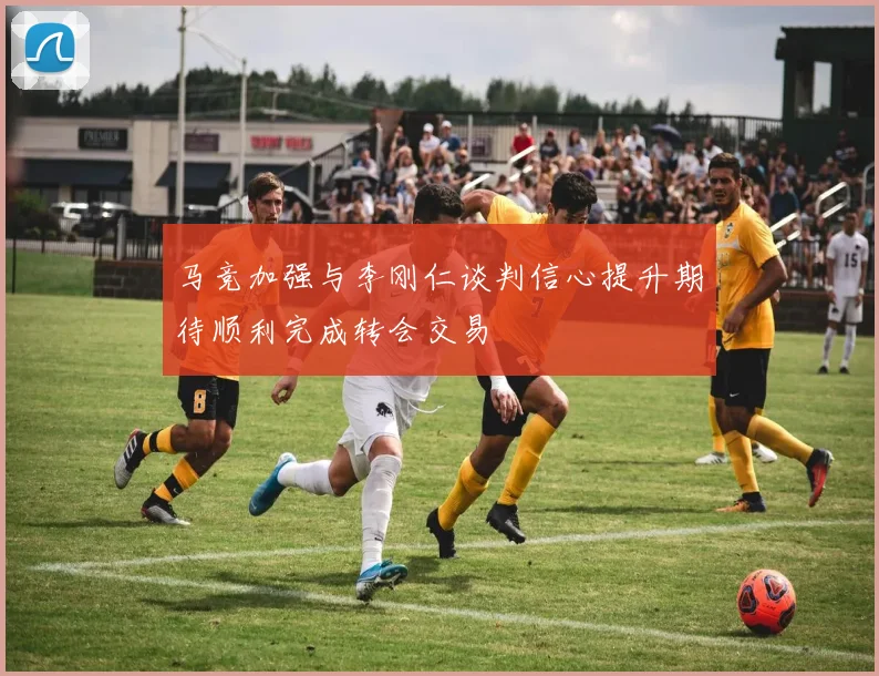马竞加强与李刚仁谈判信心提升期待顺利完成转会交易