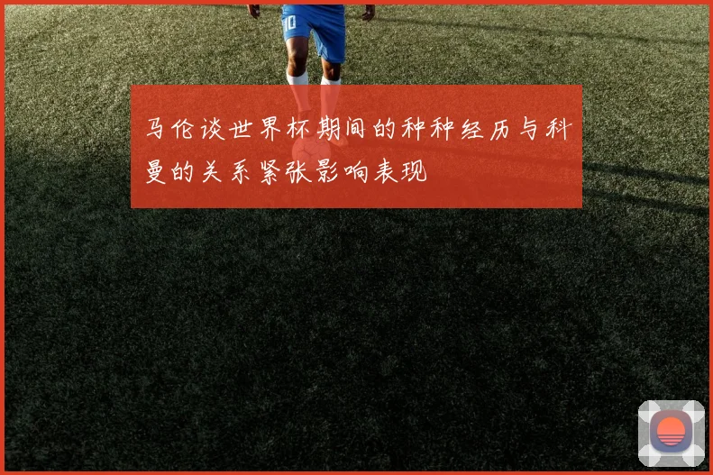 马伦谈世界杯期间的种种经历与科曼的关系紧张影响表现