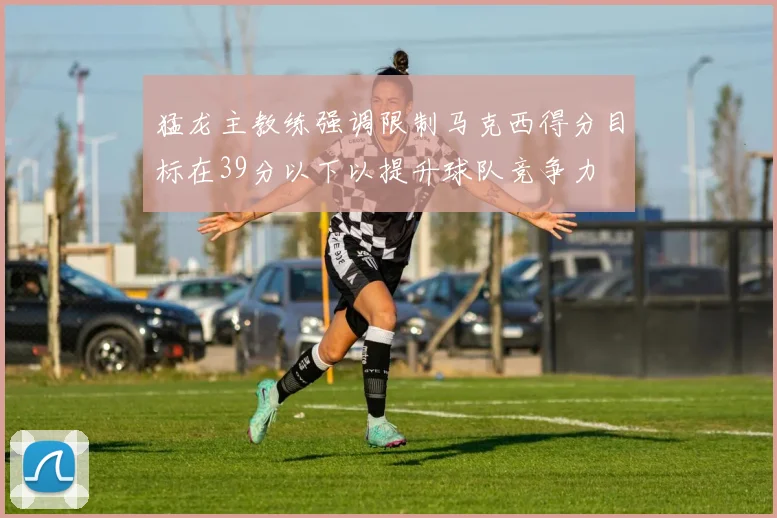 猛龙主教练强调限制马克西得分目标在39分以下以提升球队竞争力