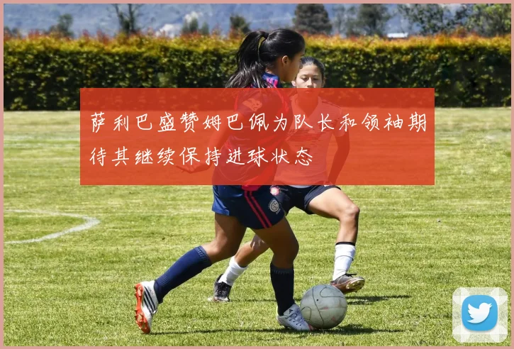 萨利巴盛赞姆巴佩为队长和领袖期待其继续保持进球状态