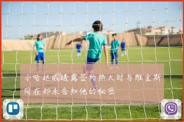 小哈达威透露签约热火时与维金斯同在却未告知他的秘密