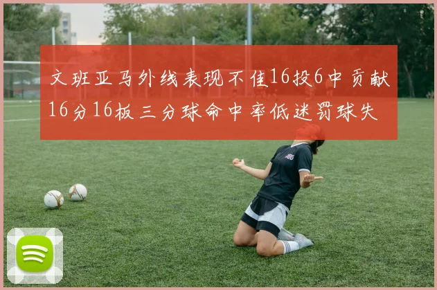 文班亚马外线表现不佳16投6中贡献16分16板三分球命中率低迷罚球失准影响球队表现