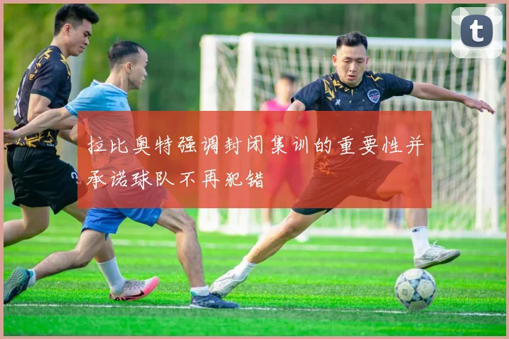 拉比奥特强调封闭集训的重要性并承诺球队不再犯错