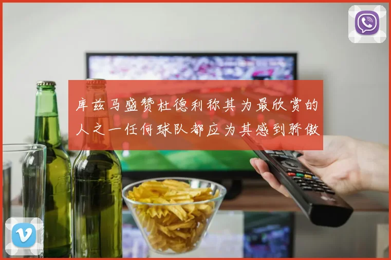 库兹马盛赞杜德利称其为最欣赏的人之一任何球队都应为其感到骄傲